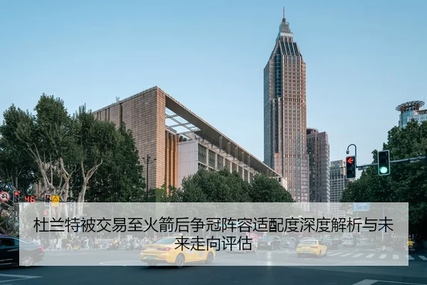 杜兰特被交易至火箭后争冠阵容适配度深度解析与未来走向评估