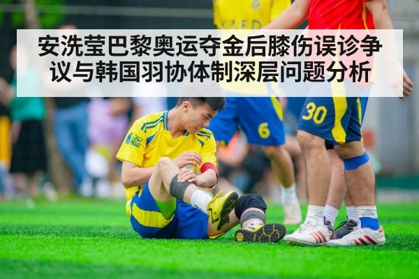 安洗莹巴黎奥运夺金后膝伤误诊争议与韩国羽协体制深层问题分析
